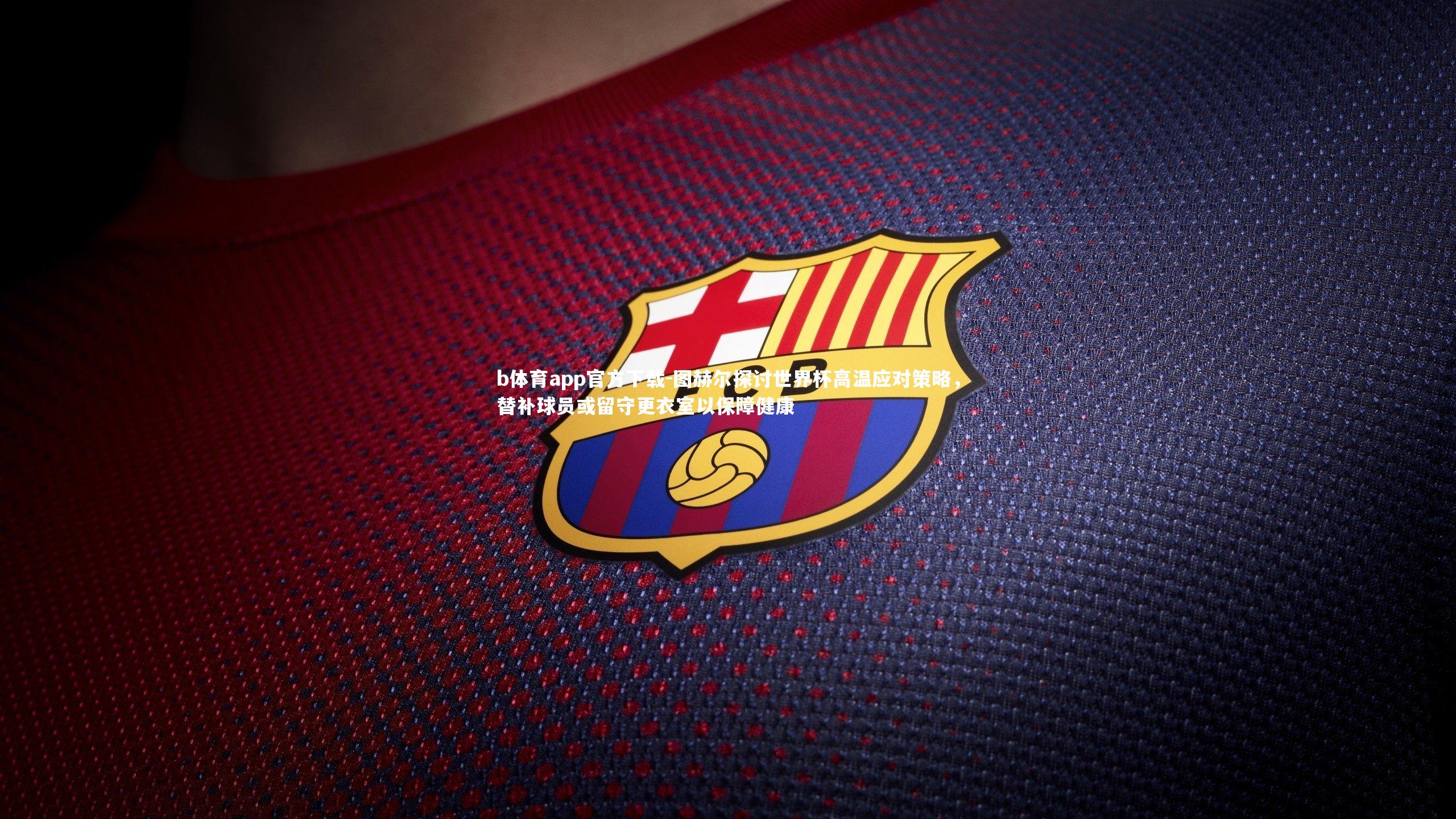 b体育app官方下载-图赫尔探讨世界杯高温应对策略，替补球员或留守更衣室以保障健康
