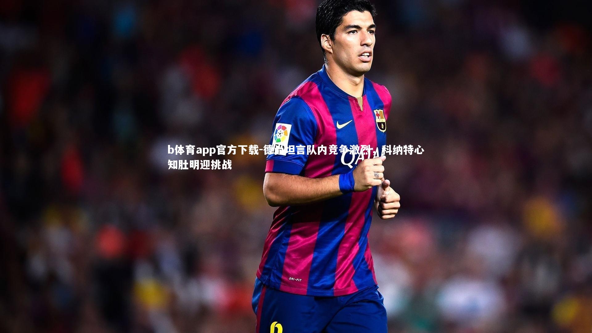 b体育app官方下载-德尚坦言队内竞争激烈，科纳特心知肚明迎挑战
